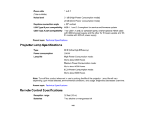Page 145

145
Zoom
ratio
 (Tele-to-Wide)
 1
to 2.1
 Noise
level
 31
dB (High Power Consumption mode)
 20
dB (ECO Power Consumption mode)
 Keystone
correction angle
 ±
30 ºvertical
 USB
Type Bport compatibility
 USB
1.1and 2.0compliant forservice andfirmware update
 USB
Type Aport compatibility
 Two
USB 1.1and 2.0compliant ports;oneforoptional HDMIcable
 with
300mA powersupply andtheother forfirmware updateandWi-
 Fi
module with500mA powersupply
 Parent
topic:Technical Specifications
 Projector...