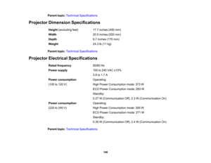 Page 146

146
Parent
topic:Technical Specifications
 Projector
Dimension Specifications
 Height
(excluding feet)
 17.7
inches (450mm)
 Width
 20.5
inches (520mm)
 Depth
 6.7
inches (170mm)
 Weight
 24.3
lb(11 kg)
 Parent
topic:Technical Specifications
 Projector
Electrical Specifications
 Rated
frequency
 50/60
Hz
 Power
supply
 100
to240 VAC ±10%
 3.8
to1.7 A
 Power
consumption
 (100
to120 V)
 Operating:

High
Power Consumption mode:373W
 ECO
Power Consumption mode:283W
 Standby:

0.27
W(Communication...