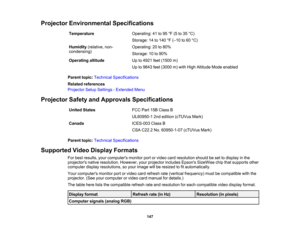 Page 147

147
Projector
Environmental Specifications
 Temperature
 Operating:
41to95 °F (5 to35 °C)
 Storage:
14to140 °F (– 10 to60 °C)
 Humidity
(relative,non-
 condensing)
 Operating:
20to80%
 Storage:
10to90%
 Operating
altitude
 Up
to4921 feet(1500 m)
 Up
to9843 feet(3000 m)with High Altitude Modeenabled
 Parent
topic:Technical Specifications
 Related
references
 Projector
SetupSettings -Extended Menu
 Projector
SafetyandApprovals Specifications
 United
States
 FCC
Part15BClass B
 UL60950-1
2ndedition...