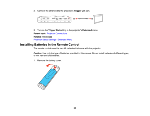 Page 32

32
2.
Connect theother endtothe projectors TriggerOutport.
 3.
Turn onthe Trigger Outsetting inthe projectors Extendedmenu.
 Parent
topic:Projector Connections
 Related
references
 Projector
SetupSettings -Extended Menu
 Installing
Batteriesinthe Remote Control
 The
remote controlusesthetwo AAbatteries thatcame withtheprojector.
 Caution:
Useonly thetype ofbatteries specified inthis manual. Donot install batteries ofdifferent types,
 or
mix new andoldbatteries.
 1.
Remove thebattery cover.   