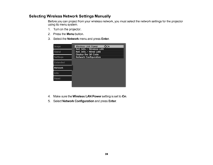 Page 39

39
Selecting
WirelessNetworkSettingsManually
 Before
youcanproject fromyourwireless network, youmust select thenetwork settingsforthe projector
 using
itsmenu system.
 1.
Turn onthe projector.
 2.
Press theMenu button.
 3.
Select theNetwork menuandpress Enter.
 4.
Make suretheWireless LANPower settingisset toOn .
 5.
Select Network Configuration andpress Enter. 