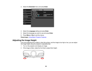 Page 60

60
3.
Select theExtended menuandpress Enter.
 4.
Select theLanguage settingandpress Enter.
 5.
Select thelanguage youwant touse and press Enter.
 6.
Press Menu orEsc toexit themenus.
 Parent
topic:UsingBasicProjector Features
 Adjusting
theImage Height
 If
you areprojecting fromatable orother flatsurface, andtheimage istoo high orlow, youcanadjust
 the
image heightusingtheprojectors adjustablefeet.
 1.
Turn onthe projector anddisplay animage.
 2.
Ifthe image istilted, rotate thefront feettoadjust...
