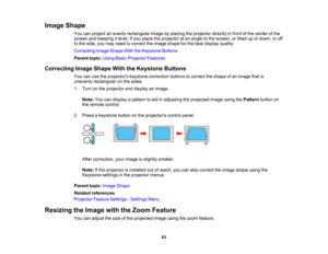 Page 63

63
Image
Shape
 You
canproject anevenly rectangular imagebyplacing theprojector directlyinfront ofthe center ofthe
 screen
andkeeping itlevel. Ifyou place theprojector atan angle tothe screen, ortilted upordown, oroff
 to
the side, youmay need tocorrect theimage shape forthe best display quality.
 Correcting
ImageShape WiththeKeystone Buttons
 Parent
topic:UsingBasicProjector Features
 Correcting
ImageShape WiththeKeystone Buttons
 You
canusetheprojectors keystonecorrection buttonstocorrect theshape...
