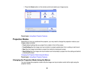 Page 68

68
•
Press theHome button onthe remote controlandselect yourimage source.
 Parent
topic:UsingBasicProjector Features
 Projection
Modes
 Depending
onhow youpositioned theprojector, youmay need tochange theprojection modesoyour
 images
projectcorrectly.
 •
Front (default setting)letsyou project fromatable infront ofthe screen.
 •
Front/Ceiling flipstheimage overtop-to-bottom toproject upside-down fromaceiling orwall mount.
 •
Rear flipstheimage horizontally toproject frombehind atranslucent screen.
 •...