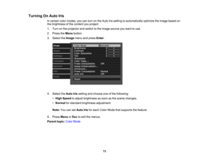 Page 73

73
Turning
OnAuto Iris
 In
certain colormodes, youcanturn onthe Auto Irissetting toautomatically optimizetheimage based on
 the
brightness ofthe content youproject.
 1.
Turn onthe projector andswitch tothe image source youwant touse.
 2.
Press theMenu button.
 3.
Select theImage menuandpress Enter.
 4.
Select theAuto Irissetting andchoose oneofthe following:
 •
High Speed toadjust brightness assoon asthe scene changes.
 •
Normal forstandard brightness adjustment.
 Note:
YoucansetAuto Irisforeach Color...