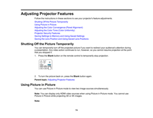 Page 74

74
Adjusting
ProjectorFeatures
 Follow
theinstructions inthese sections touse your projectors featureadjustments.
 Shutting
Offthe Picture Temporarily
 Using
Picture inPicture
 Adjusting
theColor Convergence (PanelAlignment)
 Adjusting
theColor Tone(Color Uniformity)
 Projector
SecurityFeatures
 Saving
Settings toMemory andUsing Saved Settings
 Saving
theLens Position andUsing Saved LensPositions
 Shutting
Offthe Picture Temporarily
 You
cantemporarily turnoffthe projected pictureifyou want toredirect...