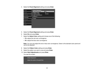 Page 77

77
4.
Select thePanel Alignment settingandpress Enter.
 5.
Select thePanel Alignment settingandpress Enter.
 6.
Select Onand press Enter.
 7.
Select theSelect Colorsetting andchoose oneofthe following:
 •
Rto adjust thered color convergence.
 •
Bto adjust theblue color convergence.
 Note:
Youcanonly adjust thered orblue color convergence. Greenisthe standard colorpanel and
 cannot
beadjusted.
 8.
Select thePattern Colorsetting andpress Enter.
 9.
Select thepattern youwant touse and press Enter.
 10....