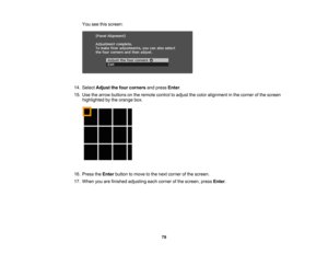 Page 79

79
You
seethisscreen:
 14.
Select Adjust thefour corners andpress Enter.
 15.
Use thearrow buttons onthe remote controltoadjust thecolor alignment inthe corner ofthe screen
 highlighted
bythe orange box.
 16.
Press theEnter button tomove tothe next corner ofthe screen.
 17.
When youarefinished adjusting eachcorner ofthe screen, pressEnter. 