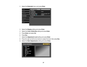 Page 81

81
2.
Select theExtended menuandpress Enter.
 3.
Select theDisplay settingandpress Enter.
 4.
Select theColor Uniformity settingandpress Enter.
 5.
Press Enterandselect On.
 6.
Press Esc.
 7.
Select theAdjustment Levelsetting andpress Enter.
 8.
Press theright andleftarrow buttons toadjust thelevel, thenpress Esc.
 9.
Select theStart Adjustments settingandpress Enter. 