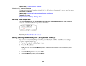 Page 84

84
Parent
topic:Projector SecurityFeatures
 Unlocking
theProjector s Buttons
 If
the projectors buttonshavebeen locked, holdtheOK button onthe projectors controlpanelforseven
 seconds
tounlock them.
 Parent
topic:Locking theProjector s Lens Settings andButtons
 Related
references
 Projector
FeatureSettings -Settings Menu
 Installing
aSecurity Cable
 You
canusethesecurity slotonthe back ofthe projector toattach aKensington lock.Seeyour local
 computer
orelectronics dealerforpurchase information....