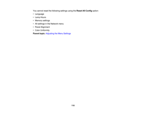 Page 110

110
You
cannot resetthefollowing settingsusingtheReset AllConfig option:
 •
Language
 •
Lamp Hours
 •
Memory settings
 •
All settings inthe Network menu
 •
Panel Alignment
 •
Color Uniformity
 Parent
topic:Adjusting theMenu Settings 