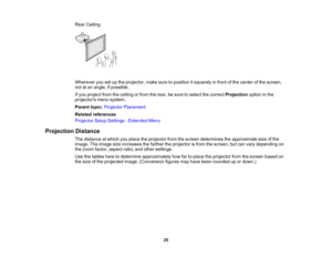 Page 25

25
Rear
Ceiling
 Wherever
yousetupthe projector, makesuretoposition itsquarely infront ofthe center ofthe screen,
 not
atan angle, ifpossible.
 If
you project fromtheceiling orfrom therear, besure toselect thecorrect Projection optioninthe
 projectors
menusystem.
 Parent
topic:Projector Placement
 Related
references
 Projector
SetupSettings -Extended Menu
 Projection
Distance
 The
distance atwhich youplace theprojector fromthescreen determines theapproximate sizeofthe
 image.
Theimage sizeincreases...