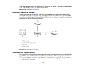 Page 31

31
To
remove thecable clips,opentheclamps anddisconnect thecables. Thenpinch thesides ofeach
 guide
andcarefully pullthem outofthe cable clipholes.
 Parent
topic:Projector Connections
 Connecting
toExternal Speakers
 To
add sound, youcanconnect yourvideo source andspeakers toan audio videoreceiver, then
 connect
thereceiver tothe projector usingoneofthe receivers compatible videooutputs (anHDMI
 connection
providesthebest image quality, ifavailable). Youcanalso connect speakers toany video
 source...