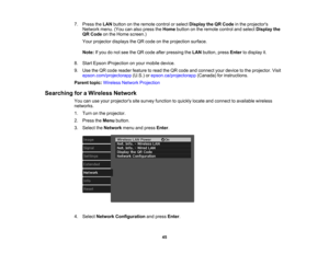 Page 45

45
7.
Press theLAN button onthe remote controlorselect Display theQRCode inthe projectors
 Network
menu.(Youcanalso press theHome button onthe remote controlandselect Display the
 QR
Code onthe Home screen.)
 Your
projector displaystheQR code onthe projection surface.
 Note:
Ifyou donot see theQR code afterpressing theLAN button, pressEnter todisplay it.
 8.
Start Epson iProjection onyour mobile device.
 9.
Use theQR code reader feature toread theQR code andconnect yourdevice tothe projector. Visit...