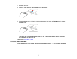 Page 57

57
3.
Project a3D image.
 4.
Slide thepower switch onthe 3Dglasses tothe Onposition.
 5.
Move theglasses within10feet (3m) ofthe projector andhold down thePairing buttonforatleast
 three
seconds.
 The
status lightonthe glasses flashesgreenandred. Ifpairing issuccessful, thelight turns green
 for
10seconds andthen turns off.
 Parent
topic:Viewing 3DImages
 Charging
the3DGlasses
 When
thestatus lightonthe glasses flashesredtoindicate alow battery, itis time tocharge theglasses.   