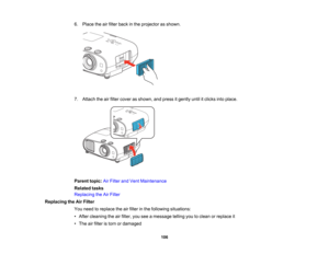 Page 106

106
6.
Place theairfilter back inthe projector asshown.
 7.
Attach theairfilter cover asshown, andpress itgently untilitclicks intoplace.
 Parent
topic:AirFilter andVent Maintenance
 Related
tasks
 Replacing
theAirFilter
 Replacing
theAirFilter
 You
need toreplace theairfilter inthe following situations:
 •
After cleaning theairfilter, youseeamessage tellingyoutoclean orreplace it
 •
The airfilter istorn ordamaged   