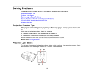 Page 118

118
Solving
Problems
 Check
thesolutions inthese sections ifyou have anyproblems usingtheprojector.
 Projection
ProblemTips
 Projector
LightStatus
 Solving
ImageorSound Problems
 Solving
Projector orRemote ControlOperation Problems
 Solutions
WhenWireless Authentication Fails
 Where
toGet Help
 Projection
ProblemTips
 If
the projector isnot working properly, tryturning itoff and unplugging it.Then plugitback inand turn it
 on.

If
this does notsolve theproblem, checkthefollowing:
 •
The lights onthe...