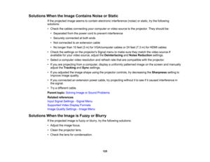 Page 125

125
Solutions
WhentheImage Contains NoiseorStatic
 If
the projected imageseems tocontain electronic interference (noise)orstatic, trythe following
 solutions:

•
Check thecables connecting yourcomputer orvideo source tothe projector. Theyshould be:
 •
Separated fromthepower cordtoprevent interference
 •
Securely connected atboth ends
 •
Not connected toan extension cable
 •
No longer than10feet (3m) forVGA/computer cablesor24 feet (7.3 m)forHDMI cables
 •
Check thesettings onthe projectors...