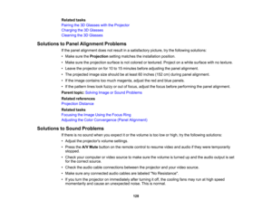Page 128

128
Related
tasks
 Pairing
the3DGlasses withtheProjector
 Charging
the3DGlasses
 Cleaning
the3DGlasses
 Solutions
toPanel Alignment Problems
 If
the panel alignment doesnotresult inasatisfactory picture,trythe following solutions:
 •
Make suretheProjection settingmatches theinstallation position.
 •
Make suretheprojection surfaceisnot colored ortextured. Projectonawhite surface withnotexture.
 •
Leave theprojector onfor 10to15 minutes beforeadjusting thepanel alignment.
 •
The projected imagesizeshould...