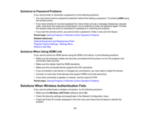 Page 131

131
Solutions
toPassword Problems
 If
you cannot enterorremember apassword, trythe following solutions:
 •
You may have turned onpassword protection withoutfirstsetting apassword. Tryentering 0000using
 the
remote control.
 •
Ifyou have entered anincorrect password toomany timesandseeamessage displaying arequest
 code,
writedown thecode andcontact Epson.Donot attempt toenter thepassword again.Provide
 the
request codeandproof ofownership forassistance inunlocking theprojector.
 •
Ifyou lose theremote...