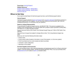 Page 132

132
Parent
topic:Solving Problems
 Related
references
 Projector
FeatureSettings -Settings Menu
 Projector
NetworkSettings-Network Menu
 Event
IDCode List
 Where
toGet Help
 If
you need tocontact Epsonfortechnical supportservices, usethefollowing supportoptions.
 Internet
Support
 Visit
Epsons supportwebsite atepson.com/support (U.S.)orepson.ca/support (Canada)forsolutions to
 common
problems withyour projector. Youcandownload utilitiesanddocumentation, getFAQs and
 troubleshooting
advice,ore-mail...