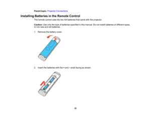 Page 32

32
Parent
topic:Projector Connections
 Installing
Batteriesinthe Remote Control
 The
remote controlusesthetwo AAbatteries thatcame withtheprojector.
 Caution:
Useonly thetype ofbatteries specified inthis manual. Donot install batteries ofdifferent types,
 or
mix new andoldbatteries.
 1.
Remove thebattery cover.
 2.
Insert thebatteries withthe+and –ends facing asshown.   