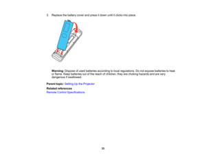 Page 33

33
3.
Replace thebattery coverandpress itdown untilitclicks intoplace.
 Warning:
Disposeofused batteries according tolocal regulations. Donot expose batteries toheat
 or
flame. Keepbatteries outofthe reach ofchildren; theyarechoking hazards andarevery
 dangerous
ifswallowed.
 Parent
topic:Setting Upthe Projector
 Related
references
 Remote
ControlSpecifications  