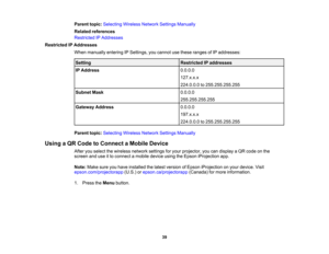 Page 39

39
Parent
topic:Selecting WirelessNetworkSettingsManually
 Related
references
 Restricted
IPAddresses
 Restricted
IPAddresses
 When
manually enteringIPSettings, youcannot usethese ranges ofIP addresses:
 Setting
 Restricted
IPaddresses
 IP
Address
 0.0.0.0

127.x.x.x

224.0.0.0
to255.255.255.255
 Subnet
Mask
 0.0.0.0

255.255.255.255

Gateway
Address
 0.0.0.0

197.x.x.x

224.0.0.0
to255.255.255.255
 Parent
topic:Selecting WirelessNetworkSettingsManually
 Using
aQR Code toConnect aMobile Device
 After...