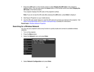Page 41

41
7.
Press theLAN button onthe remote controlorselect Display theQRCode inthe projectors
 Network
menu.(Youcanalso press theHome button onthe remote controlandselect Display the
 QR
Code onthe Home screen.)
 Your
projector displaystheQR code onthe projection surface.
 Note:
Ifyou donot see theQR code afterpressing theLAN button, pressEnter todisplay it.
 8.
Start Epson iProjection onyour mobile device.
 9.
Use theQR code reader feature toread theQR code andconnect yourdevice tothe projector. Visit...