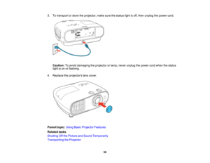 Page 50

50
3.
Totransport orstore theprojector, makesurethestatus lightisoff, then unplug thepower cord.
 Caution:
Toavoid damaging theprojector orlamp, never unplug thepower cordwhen thestatus
 light
ison orflashing.
 4.
Replace theprojectors lenscover.
 Parent
topic:UsingBasicProjector Features
 Related
tasks
 Shutting
Offthe Picture andSound Temporarily
 Transporting
theProjector   