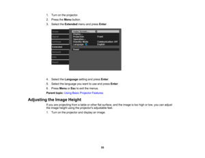 Page 55

55
1.
Turn onthe projector.
 2.
Press theMenu button.
 3.
Select theExtended menuandpress Enter.
 4.
Select theLanguage settingandpress Enter.
 5.
Select thelanguage youwant touse and press Enter.
 6.
Press Menu orEsc toexit themenus.
 Parent
topic:UsingBasicProjector Features
 Adjusting
theImage Height
 If
you areprojecting fromatable orother flatsurface, andtheimage istoo high orlow, youcanadjust
 the
image heightusingtheprojectors adjustablefeet.
 1.
Turn onthe projector anddisplay animage. 