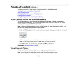 Page 71

71
Adjusting
ProjectorFeatures
 Follow
theinstructions inthese sections touse your projectors featureadjustments.
 Shutting
Offthe Picture andSound Temporarily
 Using
Picture inPicture
 Adjusting
theColor Convergence (PanelAlignment)
 Projector
SecurityFeatures
 Saving
Settings toMemory andUsing Saved Settings
 Shutting
Offthe Picture andSound Temporarily
 You
cantemporarily turnoffthe projected pictureandsound ifyou want toredirect youraudiences
 attention
duringapresentation. Anysound orvideo action...