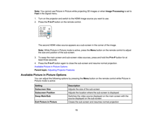 Page 72

72
Note:
Youcannot usePicture inPicture whileprojecting 3Dimages orwhen Image Processing isset to
 Fast
inthe Signal menu.
 1.
Turn onthe projector andswitch tothe HDMI image source youwant touse.
 2.
Press theP-in-P buttononthe remote control.
 The
second HDMIvideosource appears asasub-screen inthe corner ofthe image.
 Note:
WhilePicture inPicture modeisactive, presstheMenu button onthe remote controltoadjust
 the
size andposition ofthe sub-screen.
 3.
Toswap themain screen andsub-screen videosources,...