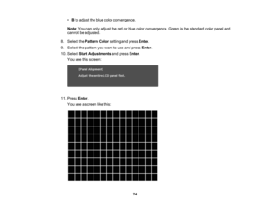 Page 74

74
•
Bto adjust theblue color convergence.
 Note:
Youcanonly adjust thered orblue color convergence. Greenisthe standard colorpanel and
 cannot
beadjusted.
 8.
Select thePattern Colorsetting andpress Enter.
 9.
Select thepattern youwant touse and press Enter.
 10.
Select StartAdjustments andpress Enter.
 You
seethisscreen:
 11.
Press Enter.
 You
seeascreen likethis: 