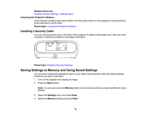 Page 78

78
Related
references
 Projector
FeatureSettings -Settings Menu
 Unlocking
theProjector s Buttons
 If
the projectors buttonshavebeen locked, holdthepower button onthe projectors controlpanelfor
 seven
seconds tounlock them.
 Parent
topic:Locking theProjector s Buttons
 Installing
aSecurity Cable
 You
canusethesecurity slotonthe back ofthe projector toattach aKensington lock.Seeyour local
 computer
orelectronics dealerforpurchase information.
 Parent
topic:Projector SecurityFeatures
 Saving
Settings...