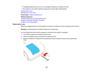 Page 109

109
•
Amessage appearswhenyouturn onthe projector tellingyoutoreplace thelamp
 •
The projectors Lamplightisflashing orangeanditspower lightisflashing blue
 Replacing
theLamp
 Resetting
theLamp Timer
 Parent
topic:Projector Maintenance
 Related
references
 Optional
Equipment andReplacement Parts
 Projector
Information Display-Info Menu
 Projector
LampSpecifications
 Replacing
theLamp
 Before
youreplace thelamp, letthe projector cooldown foratleast onehour sothe lamp willnot behot.
 Warning:
Letthelamp...
