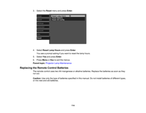 Page 114

114
3.
Select theReset menuandpress Enter.
 4.
Select ResetLampHours andpress Enter.
 You
seeaprompt askingifyou want toreset thelamp hours.
 5.
Select Yesandpress Enter.
 6.
Press Menu orEsc toexit themenus.
 Parent
topic:Projector LampMaintenance
 Replacing
theRemote ControlBatteries
 The
remote controlusestwoAAmanganese oralkaline batteries. Replacethebatteries assoon asthey
 run
out.
 Caution:
Useonly thetype ofbatteries specified inthis manual. Donot install batteries ofdifferent types,
 or
mix...