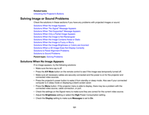 Page 121

121
Related
tasks
 Unlocking
theProjector s Buttons
 Solving
ImageorSound Problems
 Check
thesolutions inthese sections ifyou have anyproblems withprojected imagesorsound.
 Solutions
WhenNoImage Appears
 Solutions
WhenNo Signal Message Appears
 Solutions
WhenNot Supported Message Appears
 Solutions
WhenOnlyaPartial ImageAppears
 Solutions
WhentheImage isNot Rectangular
 Solutions
WhentheImage Contains NoiseorStatic
 Solutions
WhentheImage isFuzzy orBlurry
 Solutions
WhentheImage Brightness orColors...