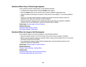 Page 124

124
Solutions
WhenOnlyaPartial ImageAppears
 If
only apartial computer imageappears, trythe following solutions:
 •
Try adjusting theimage position usingthePosition menusetting.
 •
Press theAspect buttononthe remote controltoselect adifferent imageaspect ratio.
 •
Check thecables connecting thecomputer orvideo source tothe projector. Tryconnecting different
 cables.

•
Check yourcomputer displaysettings todisable dualdisplay andsetthe resolution withinthe
 projectors
limits.(Seeyourcomputer...