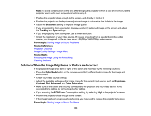 Page 126

126
Note:
Toavoid condensation onthe lens after bringing theprojector infrom acold environment, letthe
 projector
warmuptoroom temperature beforeusingit.
 •
Position theprojector closeenough tothe screen, anddirectly infront ofit.
 •
Position theprojector sothe keystone adjustment angleisnot sowide thatitdistorts theimage.
 •
Adjust theSharpness settingtoimprove imagequality.
 •
Ifyou areprojecting fromacomputer, displayauniformly patterned imageonthe screen andadjust
 the
Tracking andSync settings....