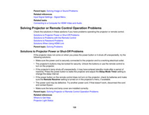 Page 129

129
Parent
topic:Solving ImageorSound Problems
 Related
references
 Input
Signal Settings -Signal Menu
 Related
tasks
 Connecting
toaComputer forHDMI Video andAudio
 Solving
Projector orRemote ControlOperation Problems
 Check
thesolutions inthese sections ifyou have problems operating theprojector orremote control.
 Solutions
toProjector PowerorShut-Off Problems
 Solutions
toProblems withtheRemote Control
 Solutions
toPassword Problems
 Solutions
WhenUsingHDMILink
 Parent
topic:Solving Problems...
