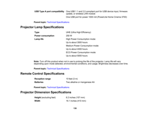 Page 136

136
USB
Type Aport compatibility
 One
USB 1.1and 2.0compliant portforUSB device input,firmware
 update,
orwireless LANmodule
 One
USB portforpower 1000mA(PowerLite HomeCinema 3700)
 Parent
topic:Technical Specifications
 Projector
LampSpecifications
 Type
 UHE
(Ultra HighEfficiency)
 Power
consumption
 250
W
 Lamp
life
 High
Power Consumption mode:
 Up
toabout 3500hours
 Medium
PowerConsumption mode:
 Up
toabout 4000hours
 ECO
Power Consumption mode:
 Up
toabout 5000hours
 Note:
Turnoffthis product...