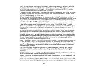 Page 162

162
If
such anobject fileuses onlynumerical parameters, datastructure layoutsandaccessors, andsmall
 macros
andsmall inline functions (tenlines orless inlength), thentheuse ofthe object fileis
 unrestricted,
regardlessofwhether itis legally aderivative work.(Executables containingthisobject
 code
plusportions ofthe Library willstill fallunder Section 6.)
 Otherwise,
ifthe work isaderivative ofthe Library, youmay distribute theobject codeforthe work under
 the
terms ofSection 6.Any executables...