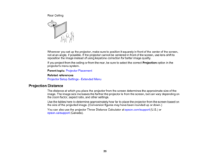 Page 25

25
Rear
Ceiling
 Wherever
yousetupthe projector, makesuretoposition itsquarely infront ofthe center ofthe screen,
 not
atan angle, ifpossible. Ifthe projector cannotbecentered infront ofthe screen, uselens shiftto
 reposition
theimage instead ofusing keystone correction forbetter image quality.
 If
you project fromtheceiling orfrom therear, besure toselect thecorrect Projection optioninthe
 projectors
menusystem.
 Parent
topic:Projector Placement
 Related
references
 Projector
SetupSettings -Extended...