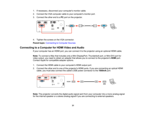 Page 31

31
1.
Ifnecessary, disconnectyourcomputers monitorcable.
 2.
Connect theVGA computer cabletoyour computers monitorport.
 3.
Connect theother endtoaPC port onthe projector.
 4.
Tighten thescrews onthe VGA connector.
 Parent
topic:Connecting toComputer Sources
 Connecting
toaComputer forHDMI Video andAudio
 If
your computer hasanHDMI port,youcanconnect itto the projector usinganoptional HDMIcable.
 Note:
Toconnect aMac thatincludes onlyaMini DisplayPort, Thunderboltport,orMini-DVI portfor
 video
output,...