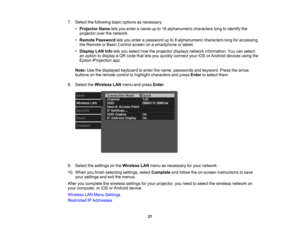 Page 37

37
7.
Select thefollowing basicoptions asnecessary:
 •
Projector Nameletsyou enter aname upto16 alphanumeric characterslongtoidentify the
 projector
overthenetwork.
 •
Remote Password letsyou enter apassword upto8alphanumeric characterslongforaccessing
 the
Remote orBasic Control screenonasmartphone ortablet.
 •
Display LANInfoletsyou select howtheprojector displaysnetworkinformation. Youcanselect
 an
option todisplay aQR code thatletsyou quickly connect youriOSorAndroid devicesusingthe
 Epson...