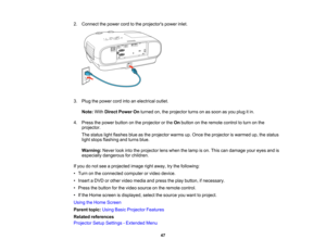 Page 47

47
2.
Connect thepower cordtothe projectors powerinlet.
 3.
Plug thepower cordintoanelectrical outlet.
 Note:
WithDirect Power Onturned on,theprojector turnsonassoon asyou plug itin.
 4.
Press thepower button onthe projector orthe Onbutton onthe remote controltoturn onthe
 projector.

The
status lightflashes blueasthe projector warmsup.Once theprojector iswarmed up,thestatus
 light
stops flashing andturns blue.
 Warning:
Neverlookintotheprojector lenswhen thelamp ison. This candamage youreyes andis...