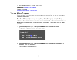 Page 49

49
3.
Press theHome button tohide theHome screen.
 Parent
topic:Turning Onthe Projector
 Related
references
 Projector
SetupSettings -Extended Menu
 Turning
Offthe Projector
 Before
turning offthe projector, shutdown anycomputer connected toitso you canseethecomputer
 display
duringshutdown.
 Note:
Turnoffthis product whennotinuse toprolong thelifeofthe projector. Lamplifewill vary
 depending
uponmode selected, environmental conditions,andusage. Brightness decreasesovertime.
 Note:
When usingtheA/V...