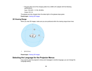 Page 54

54
•
Plug theother endofthe charging cableintoaUSB-to-AC adapterwiththefollowing
 specifications:

Input:
100-240V, ~0.15A,50-60Hz
 Output:
5V=1A
 The
glasses arefully charged whenthestatus lightonthe glasses staysgreen.
 Parent
topic:Viewing 3DImages
 3D
Viewing Range
 When
youview 3Dimages, makesureyouarepositioned withintheviewing rangeshown here.
 1
 32
ft(10 m)
 Parent
topic:Viewing 3DImages
 Selecting
theLanguage forthe Projector Menus
 If
you want toview theprojectors menusandmessages inanother...