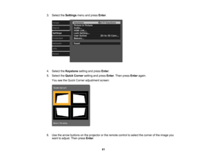 Page 61

61
3.
Select theSettings menuandpress Enter.
 4.
Select theKeystone settingandpress Enter.
 5.
Select theQuick Corner settingandpress Enter.Then press Enter again.
 You
seetheQuick Corner adjustment screen:
 6.
Use thearrow buttons onthe projector orthe remote controltoselect thecorner ofthe image you
 want
toadjust. Thenpress Enter. 